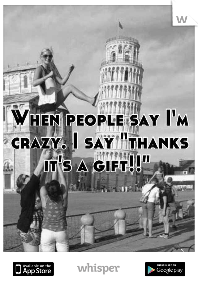 When people say I'm crazy. I say "thanks it's a gift!!" 