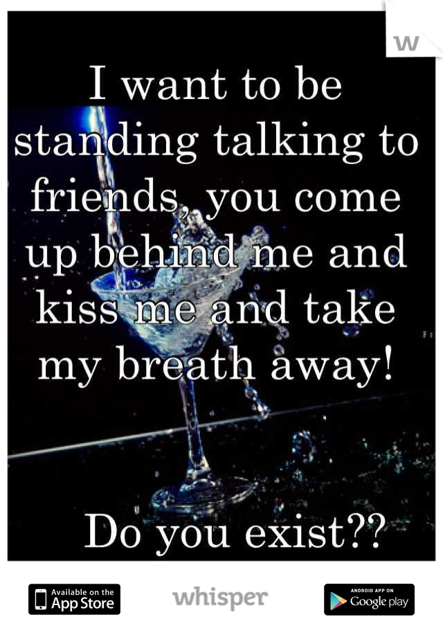 I want to be standing talking to friends, you come up behind me and kiss me and take my breath away!


   Do you exist??