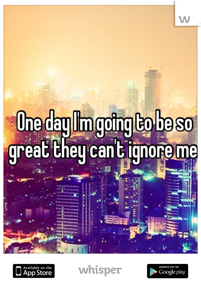 One day I'm going to be so great they can't ignore me. 