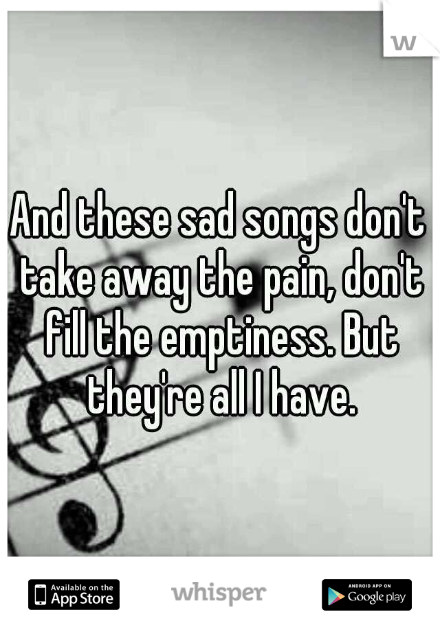 And these sad songs don't take away the pain, don't fill the emptiness. But they're all I have.