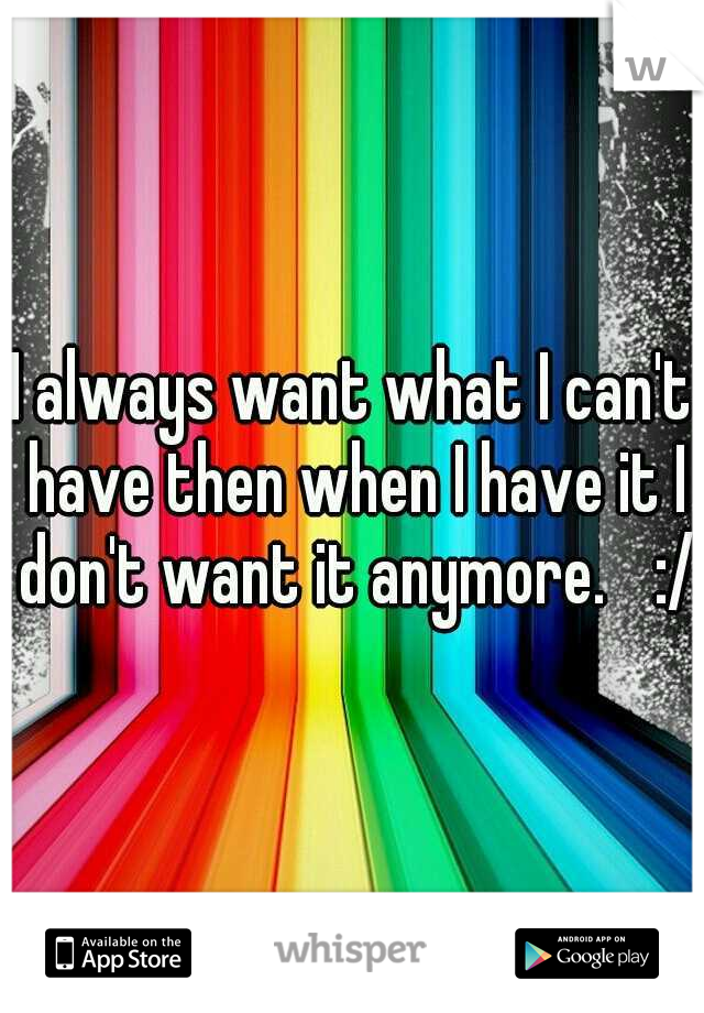 I always want what I can't have then when I have it I don't want it anymore. 
:/