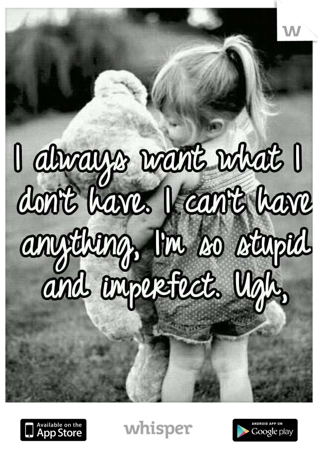 I always want what I don't have. I can't have anything, I'm so stupid and imperfect. Ugh,