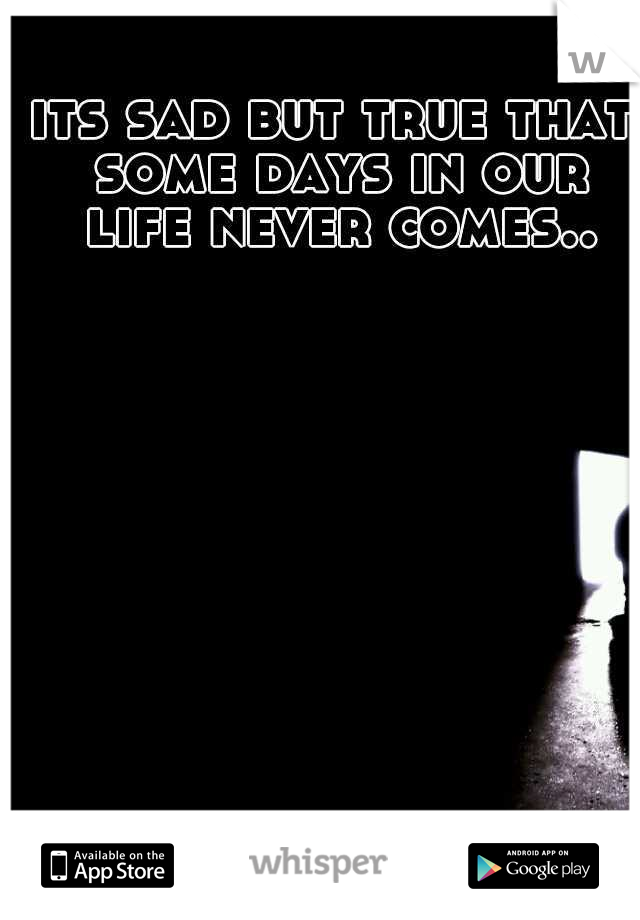 its sad but true that some days in our life never comes..