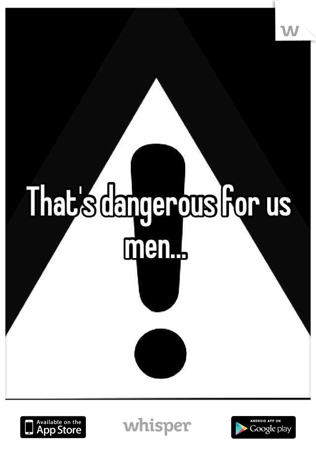 That's dangerous for us men... 