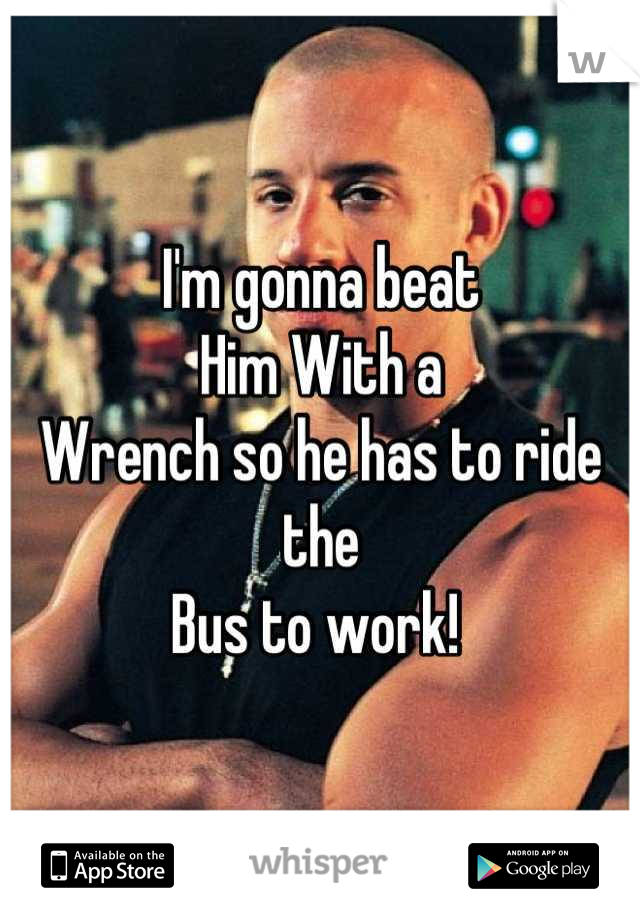 I'm gonna beat 
Him With a 
Wrench so he has to ride the 
Bus to work! 