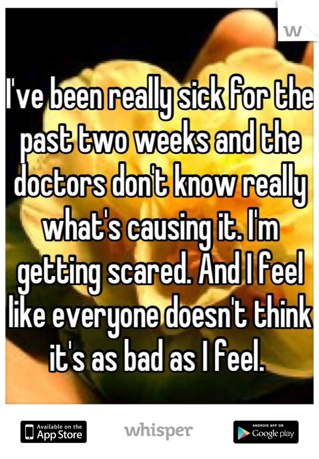 I've been really sick for the past two weeks and the doctors don't know really what's causing it. I'm getting scared. And I feel like everyone doesn't think it's as bad as I feel. 