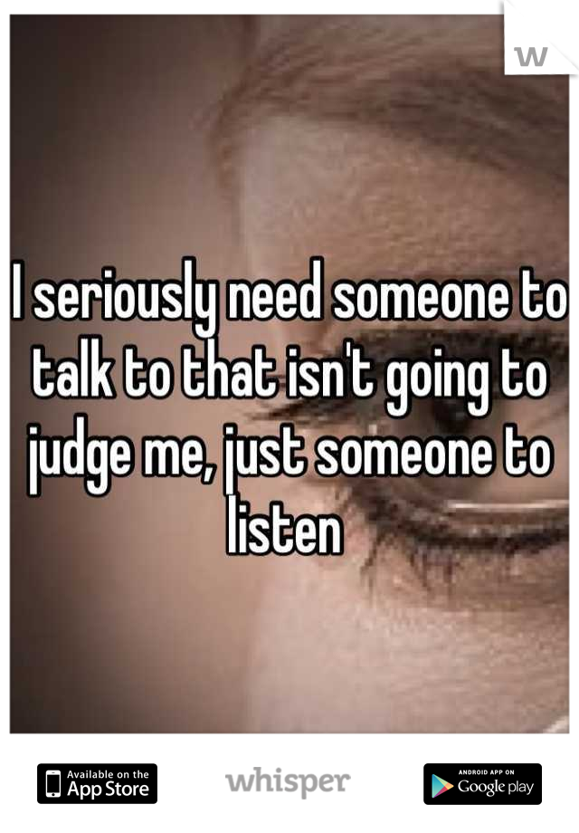 I seriously need someone to talk to that isn't going to judge me, just someone to listen 