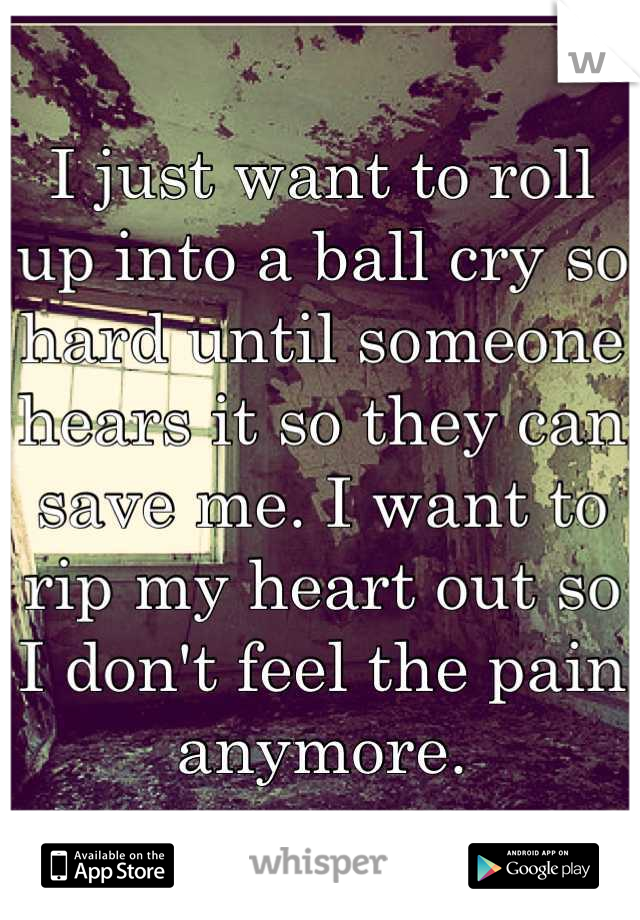 I just want to roll up into a ball cry so hard until someone hears it so they can save me. I want to rip my heart out so I don't feel the pain anymore.