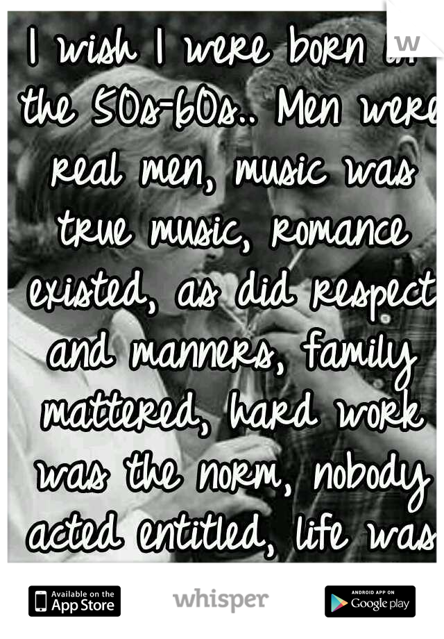 I wish I were born in the 50s-60s.. Men were real men, music was true music, romance existed, as did respect and manners, family mattered, hard work was the norm, nobody acted entitled, life was good.