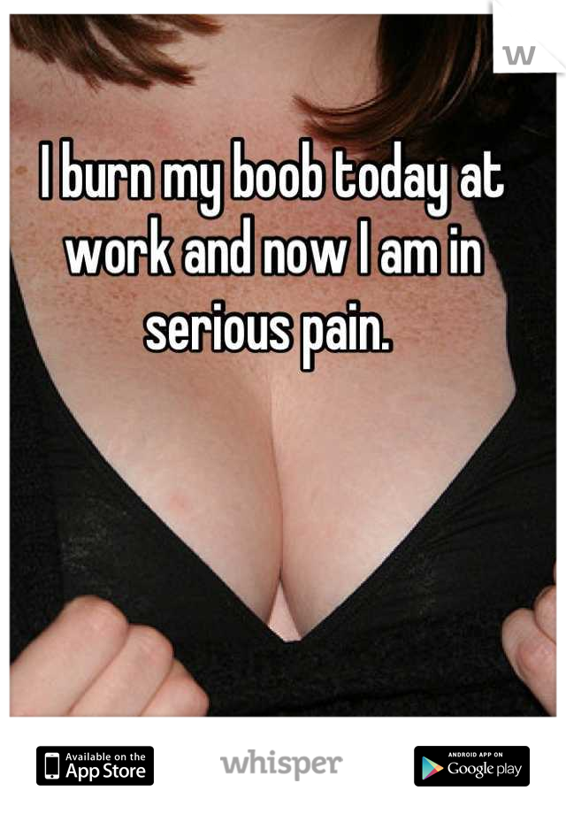 I burn my boob today at work and now I am in serious pain. 
