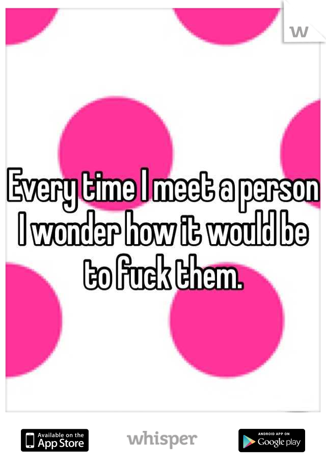 Every time I meet a person I wonder how it would be to fuck them.