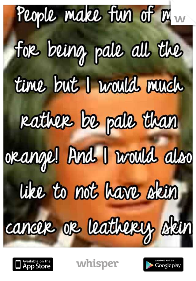 People make fun of me for being pale all the time but I would much rather be pale than orange! And I would also like to not have skin cancer or leathery skin later in life.