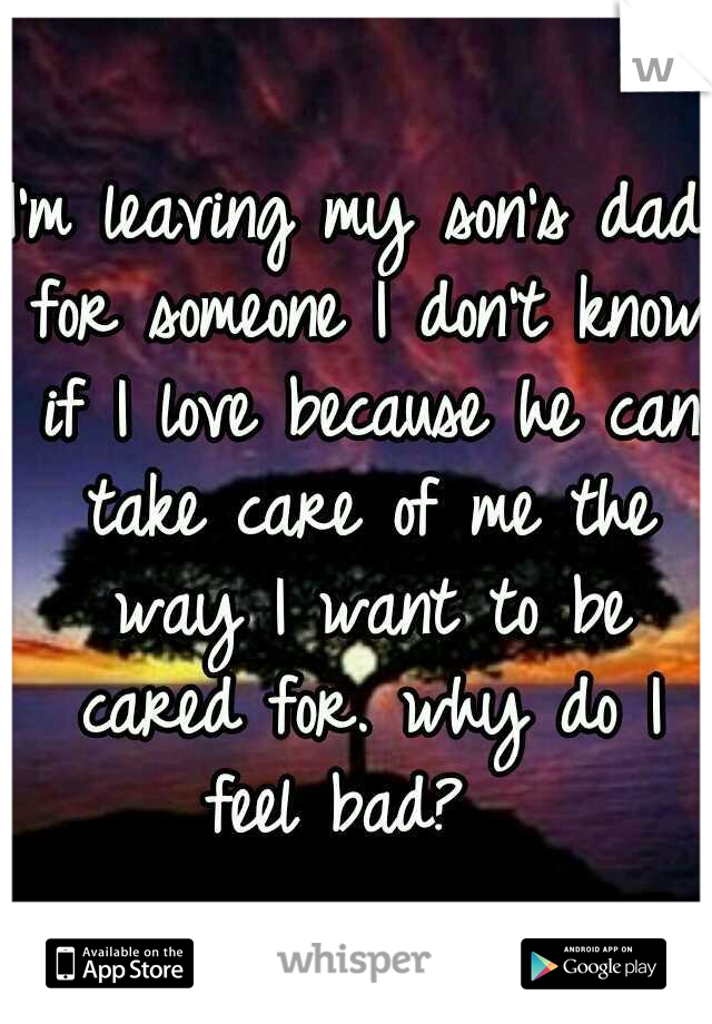I'm leaving my son's dad for someone I don't know if I love because he can take care of me the way I want to be cared for. why do I feel bad?  
