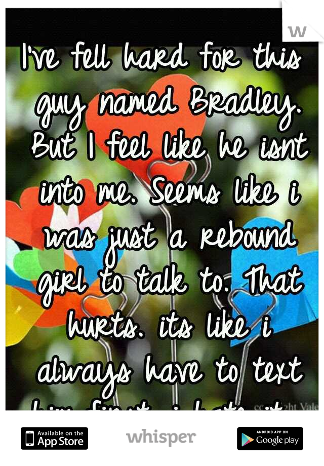 I've fell hard for this guy named Bradley. But I feel like he isnt into me. Seems like i was just a rebound girl to talk to. That hurts. its like i always have to text him first. i hate it. 