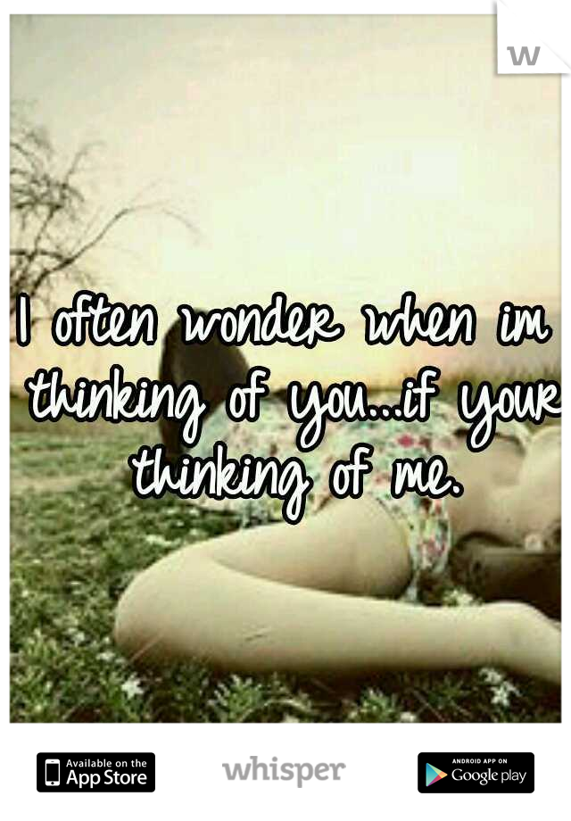 I often wonder when im thinking of you...if your thinking of me.