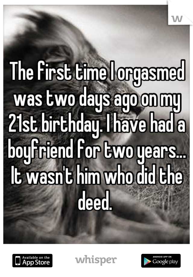 The first time I orgasmed was two days ago on my 21st birthday. I have had a boyfriend for two years... It wasn't him who did the deed. 