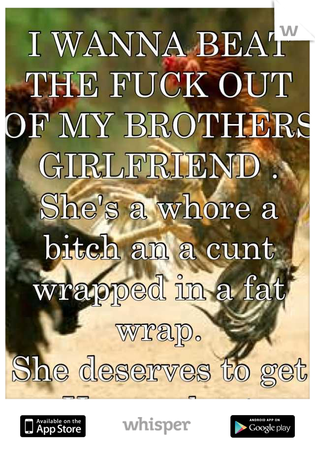 I WANNA BEAT THE FUCK OUT OF MY BROTHERS GIRLFRIEND . She's a whore a bitch an a cunt wrapped in a fat wrap.
She deserves to get 
Her ass beat