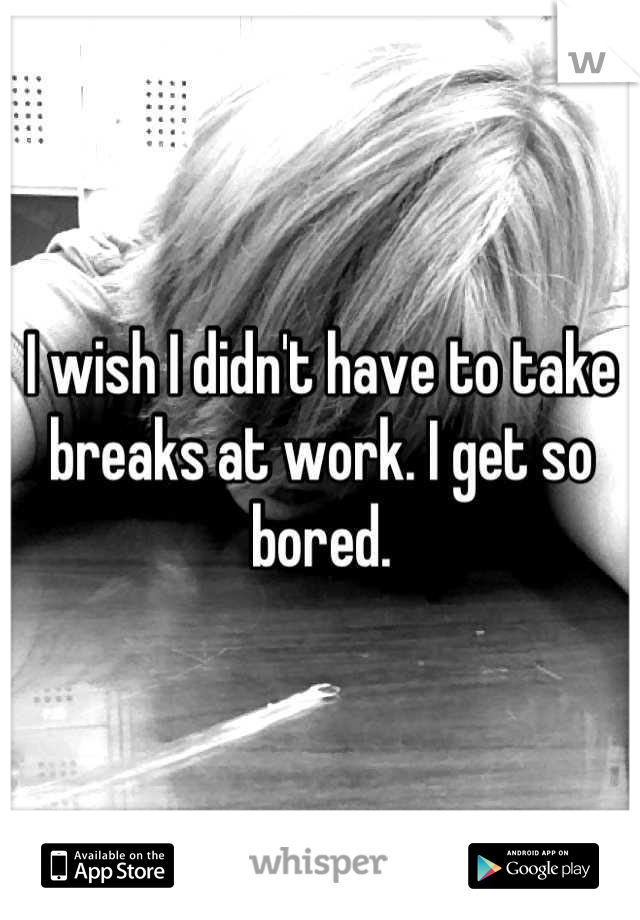 I wish I didn't have to take breaks at work. I get so bored.
