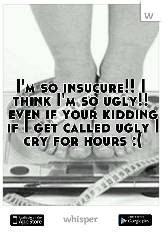 I'm so insucure!! I think I'm so ugly!!  even if your kidding if I get called ugly I cry for hours :(