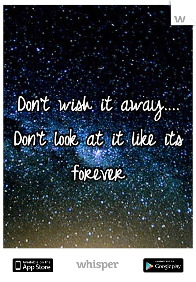 Don't wish it away.... Don't look at it like its forever