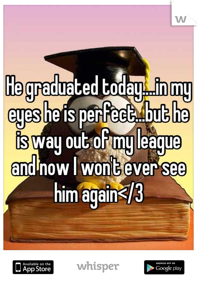 He graduated today....in my eyes he is perfect...but he is way out of my league and now I won't ever see him again</3