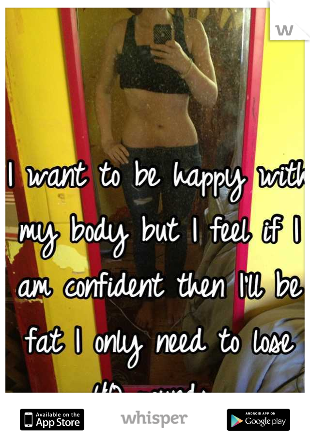I want to be happy with my body but I feel if I am confident then I'll be fat I only need to lose 40 pounds 