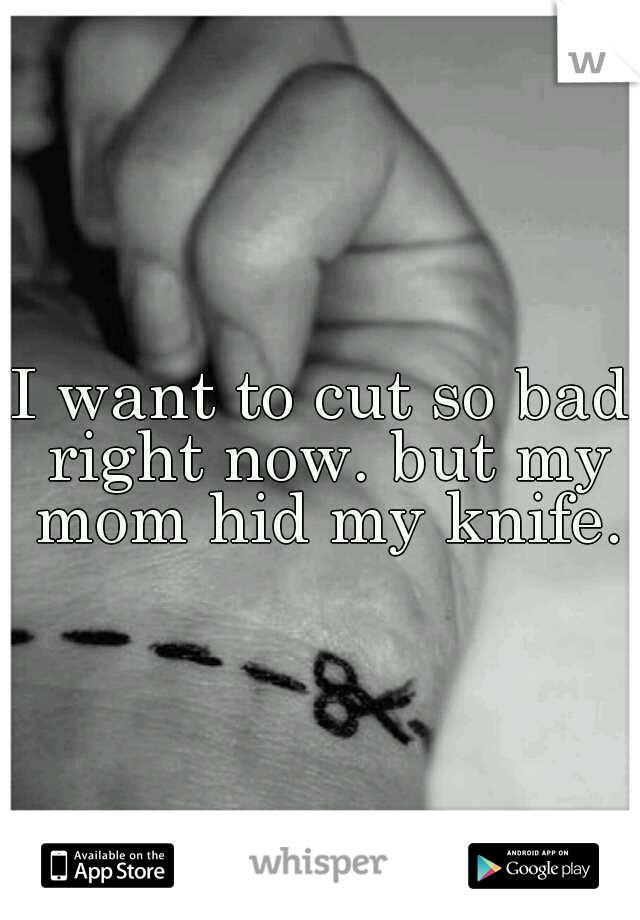 I want to cut so bad right now. but my mom hid my knife.