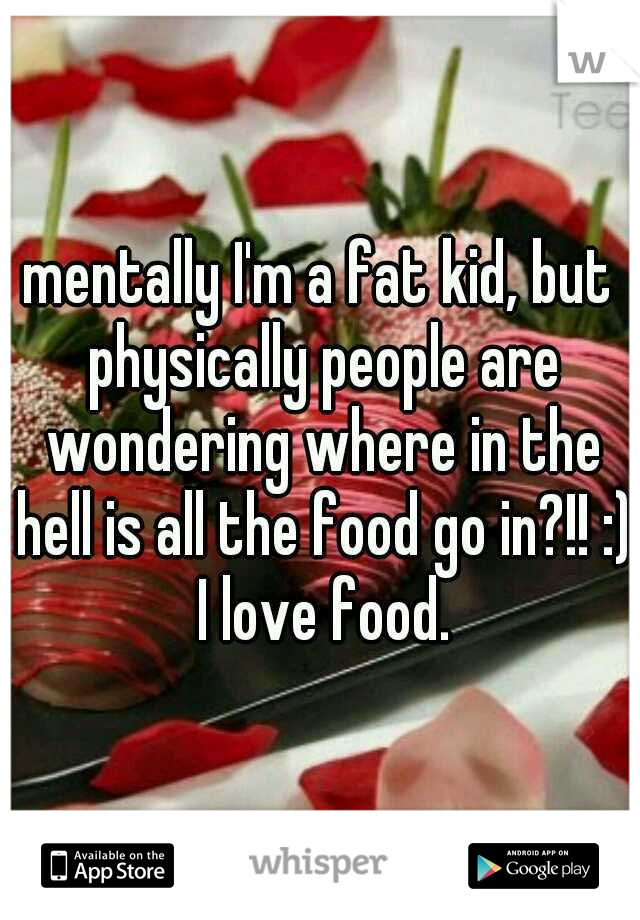 mentally I'm a fat kid, but physically people are wondering where in the hell is all the food go in?!! :) I love food.