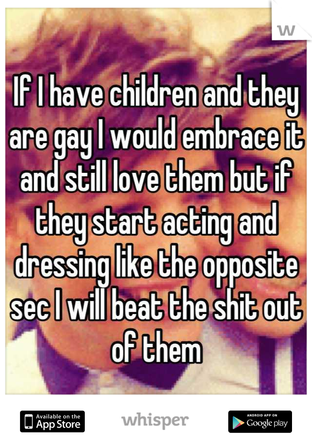 If I have children and they are gay I would embrace it and still love them but if they start acting and dressing like the opposite sec I will beat the shit out of them