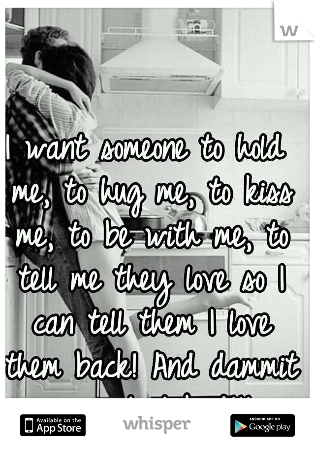 I want someone to hold me, to hug me, to kiss me, to be with me, to tell me they love so I can tell them I love them back! And dammit i want it bad!!!