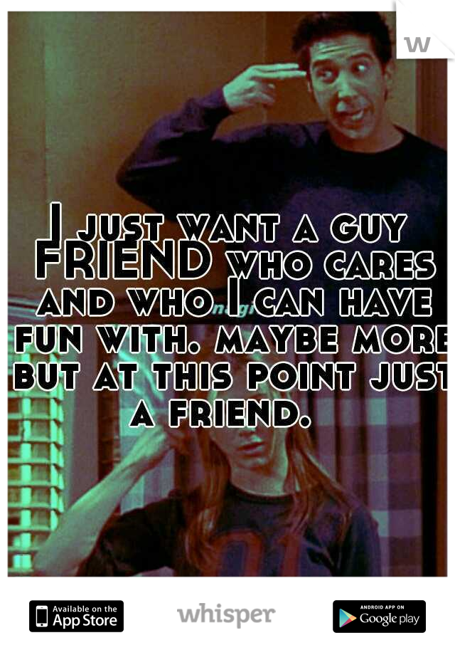 I just want a guy FRIEND who cares and who I can have fun with. maybe more but at this point just a friend.  