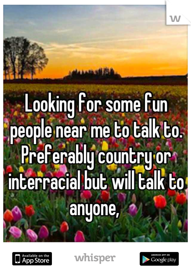 Looking for some fun people near me to talk to. Preferably country or interracial but will talk to anyone, 