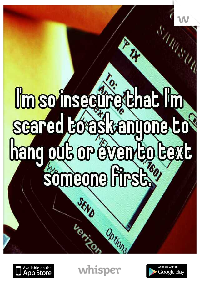 I'm so insecure that I'm scared to ask anyone to hang out or even to text someone first.  