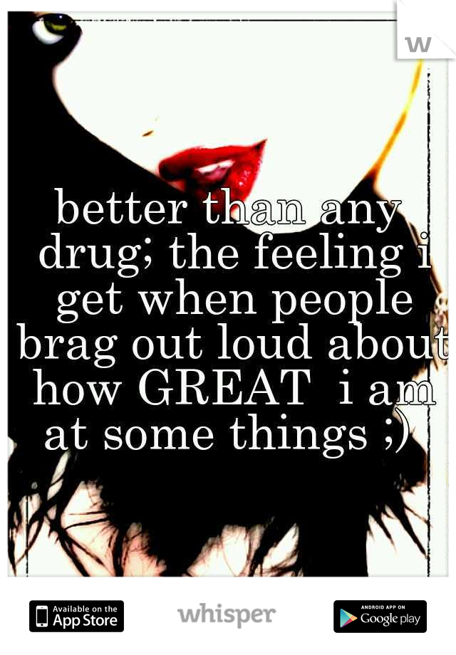 better than any drug; the feeling i get when people brag out loud about how GREAT  i am at some things ;) 