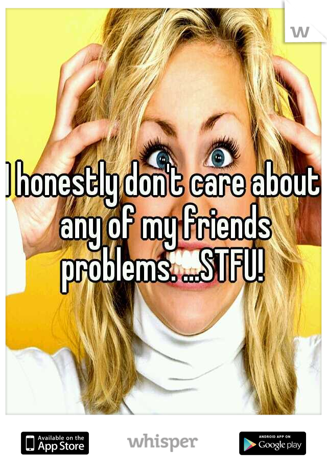 I honestly don't care about any of my friends problems. ...STFU! 