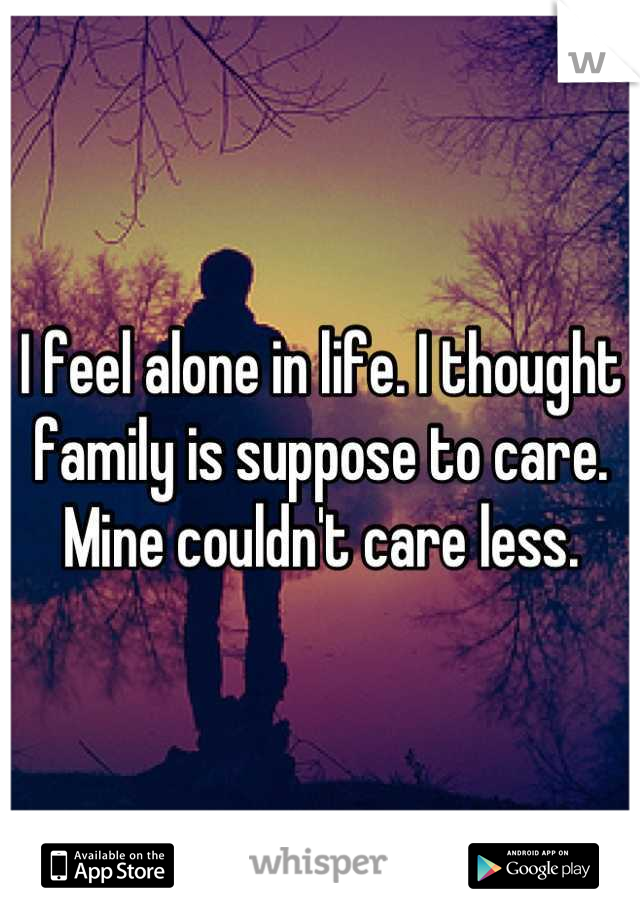I feel alone in life. I thought family is suppose to care. Mine couldn't care less.