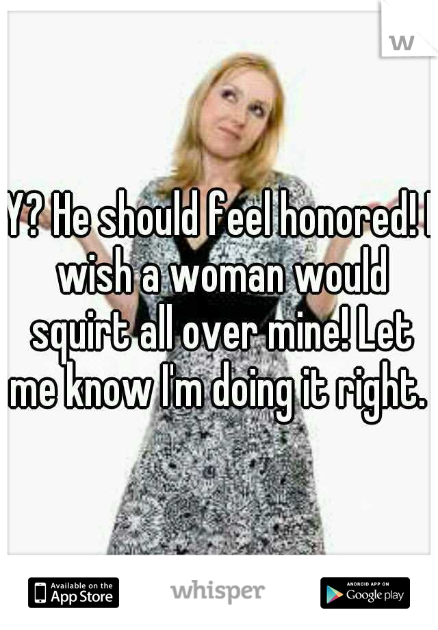 Y? He should feel honored! I wish a woman would squirt all over mine! Let me know I'm doing it right. 