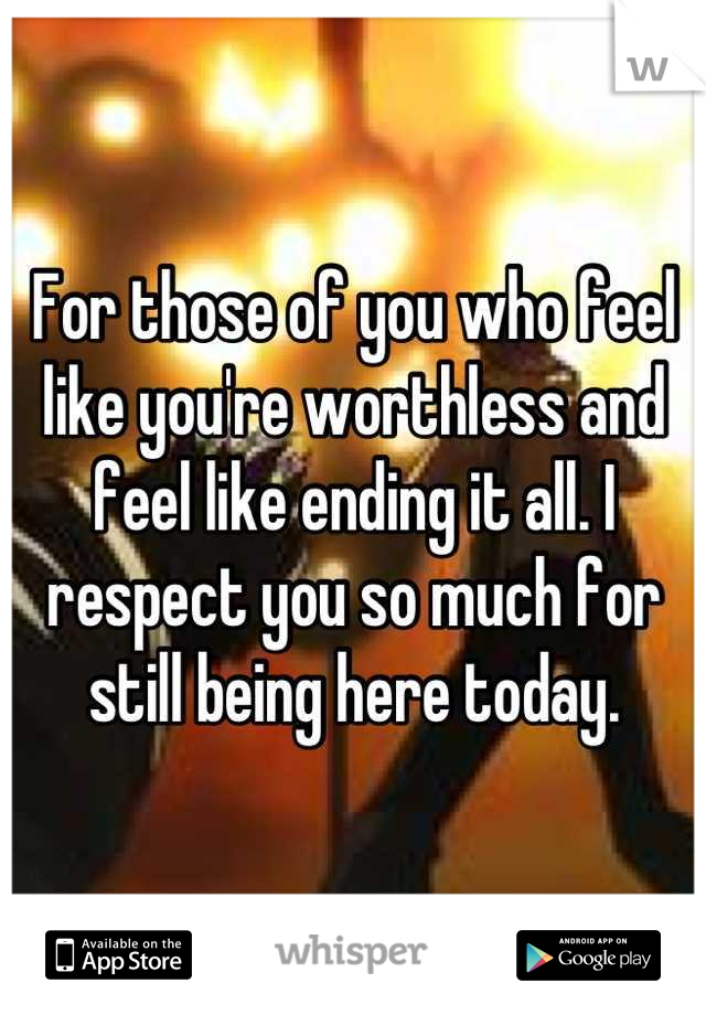 For those of you who feel like you're worthless and feel like ending it all. I respect you so much for still being here today.