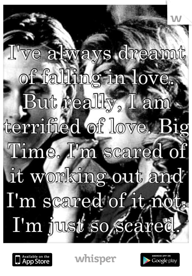 I've always dreamt of falling in love. But really, I am terrified of love. Big Time. I'm scared of it working out and I'm scared of it not. I'm just so scared.