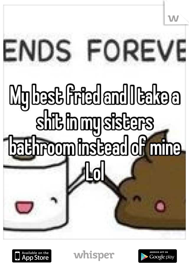 My best fried and I take a shit in my sisters bathroom instead of mine Lol