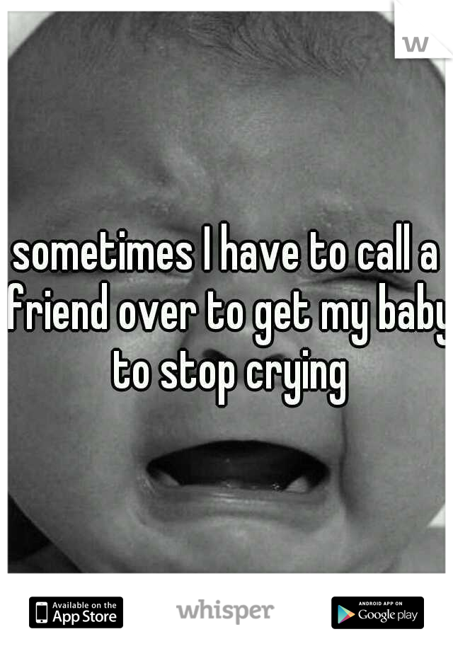 sometimes I have to call a friend over to get my baby to stop crying