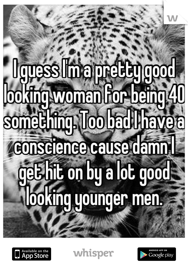 I guess I'm a pretty good looking woman for being 40 something. Too bad I have a conscience cause damn I get hit on by a lot good looking younger men.