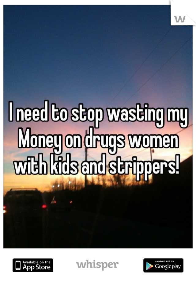 I need to stop wasting my Money on drugs women with kids and strippers! 