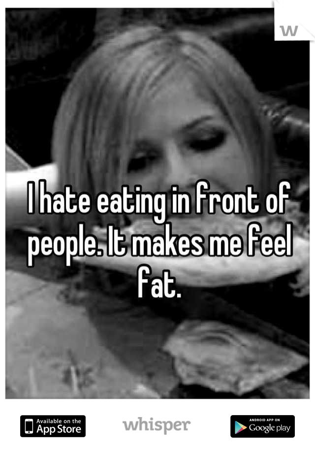 I hate eating in front of people. It makes me feel fat.