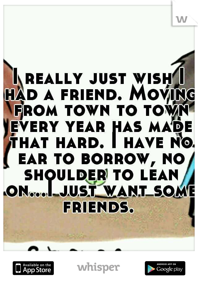 I really just wish I had a friend. Moving from town to town every year has made that hard. I have no ear to borrow, no shoulder to lean on...I just want some friends. 