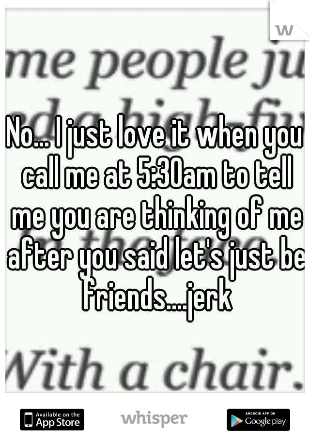 No... I just love it when you call me at 5:30am to tell me you are thinking of me after you said let's just be friends....jerk