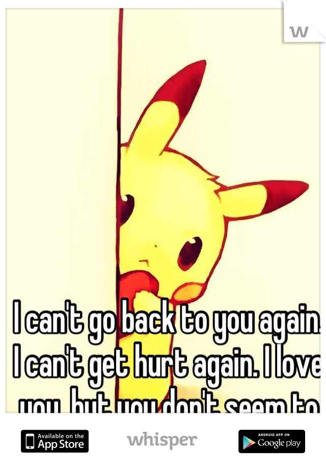 I can't go back to you again. I can't get hurt again. I love you, but you don't seem to love me anymore... :(