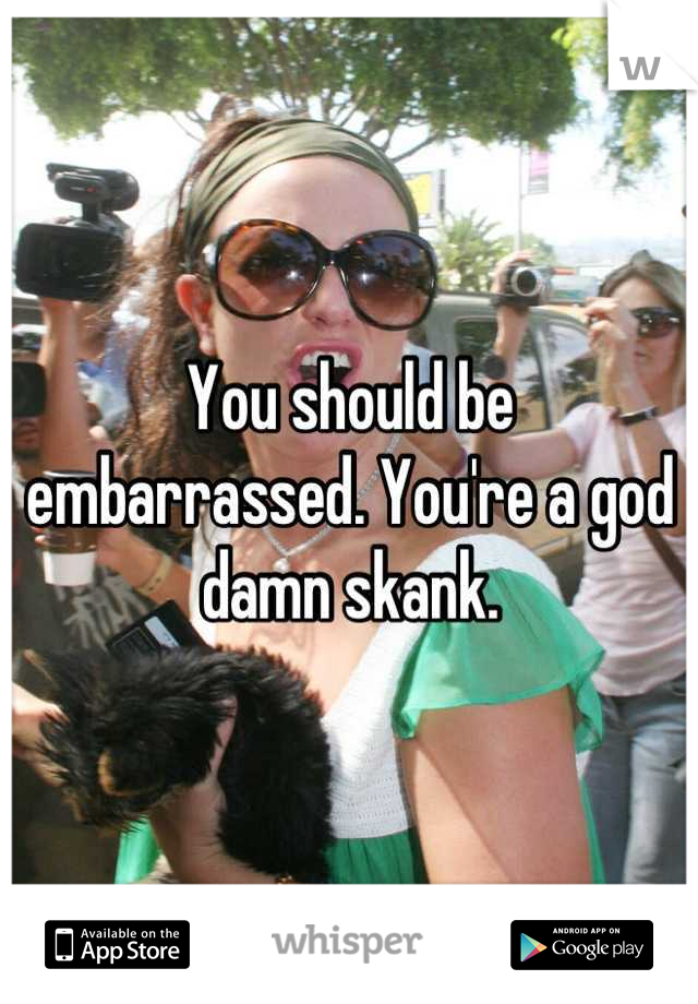 You should be embarrassed. You're a god damn skank.