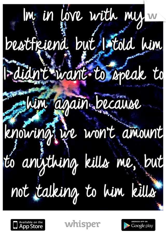 Im in love with my bestfriend but I told him I didn't want to speak to him again because knowing we won't amount to anything kills me, but not talking to him kills me even more. 