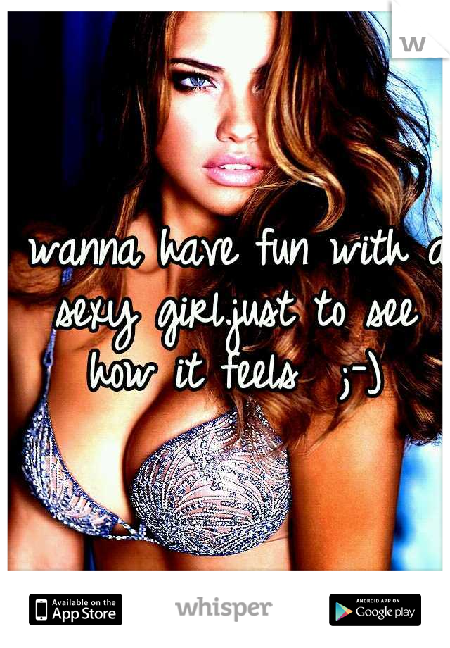 I wanna have fun with a sexy girl.just to see how it feels  ;-)